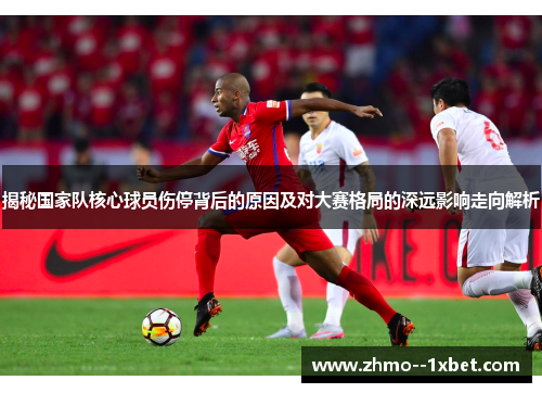揭秘国家队核心球员伤停背后的原因及对大赛格局的深远影响走向解析