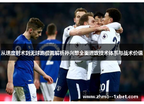 从速度射术到无球跑位再解析孙兴慜全面进攻技术体系与战术价值