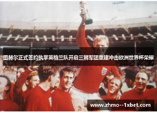 图赫尔正式签约执掌英格兰队开启三狮军团重建冲击欧洲世界杯荣耀