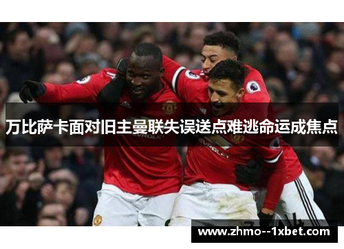 万比萨卡面对旧主曼联失误送点难逃命运成焦点 万比萨卡面对旧主曼联失误送点难逃命运成焦点